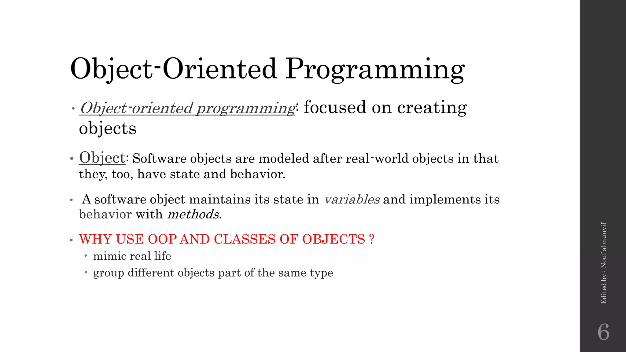 Object-Oriented Programming
•Object-oriented programming: focused on creating
objects
• Object: Software objects are modeled after real-world objects in that
they, too, have state and behavior.
• A software object maintains its state in variables and implements its
behavior with methods.
• WHY USE OOP AND CLASSES OF OBJECTS ?
 mimic real life
 group different objects part of the same type
Edited
by
:
Nouf
almunyif
6
 