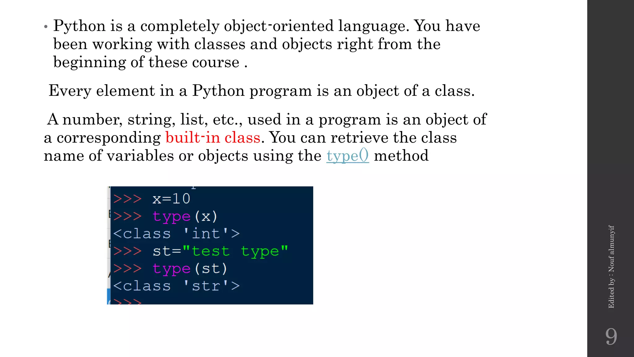 • Python is a completely object-oriented language. You have
been working with classes and objects right from the
beginning of these course .
Every element in a Python program is an object of a class.
A number, string, list, etc., used in a program is an object of
a corresponding built-in class. You can retrieve the class
name of variables or objects using the type() method
Edited
by
:
Nouf
almunyif
9
 