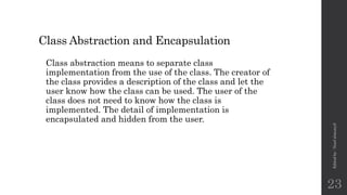 Class Abstraction and Encapsulation
Class abstraction means to separate class
implementation from the use of the class. The creator of
the class provides a description of the class and let the
user know how the class can be used. The user of the
class does not need to know how the class is
implemented. The detail of implementation is
encapsulated and hidden from the user.
Edited
by
:
Nouf
almunyif
23
 