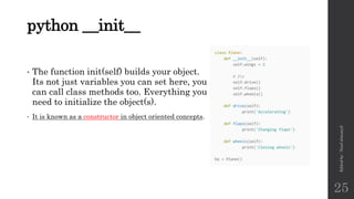 python __init__
• The function init(self) builds your object.
Its not just variables you can set here, you
can call class methods too. Everything you
need to initialize the object(s).
• It is known as a constructor in object oriented concepts.
Edited
by
:
Nouf
almunyif
25
 