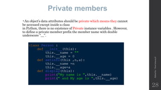 •An object’s data attributes should be private which means they cannot
be accessed except inside a class
in Python, there is no existence of Private instance variables . However,
to define a private member prefix the member name with double
underscore “__”.
Private members
Edited
by
:
Nouf
almunyif
28
 