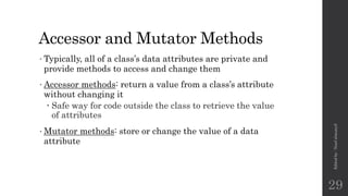 Accessor and Mutator Methods
•Typically, all of a class’s data attributes are private and
provide methods to access and change them
•Accessor methods: return a value from a class’s attribute
without changing it
 Safe way for code outside the class to retrieve the value
of attributes
•Mutator methods: store or change the value of a data
attribute
Edited
by
:
Nouf
almunyif
29
 