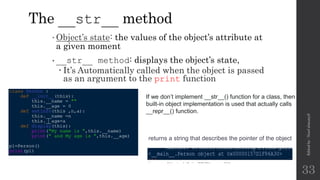 The __str__ method
•Object’s state: the values of the object’s attribute at
a given moment
•__str__ method: displays the object’s state,
 It’s Automatically called when the object is passed
as an argument to the print function
Edited
by
:
Nouf
almunyif
33
returns a string that describes the pointer of the object
If we don’t implement __str__() function for a class, then
built-in object implementation is used that actually calls
__repr__() function.
 