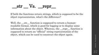 __str __ Vs. __repr__
Edited
by
:
Nouf
almunyif
37
If both the functions return strings, which is supposed to be the
object representation, what’s the difference?
Well, the __str__ function is supposed to return a human-
readable format, which is good for logging or to display some
information about the object. Whereas, the __repr__ function is
supposed to return an “official” string representation of the
object, which can be used to construct the object again.
 