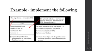 Example : implement the following
Loan
-annualInterestRate: float
-numberOfYears: int
-loanAmount: float
-borrower: str
Loan(annualInterestRate: float,
numberOfYear: int, loanAmount:
float, borrower: str)
The annual interest rate of the loan (default: 2.5).
The number of years for the loan (default: 1)
The loan amount (default: 1000).
The borrower of this loan.
Constructs a Loan object with the specified annual
interest rate, number of years, loan amount, and
borrower.
The get methods for these data fields are
provided in the class, but omitted in the
UML diagram for brevity.
The – sign denotes a private data field.
Edited
by
:
Nouf
almunyif
46
 