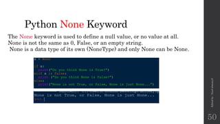 Python None Keyword
The None keyword is used to define a null value, or no value at all.
None is not the same as 0, False, or an empty string.
None is a data type of its own (NoneType) and only None can be None.
Edited
by
:
Nouf
almunyif
50
 