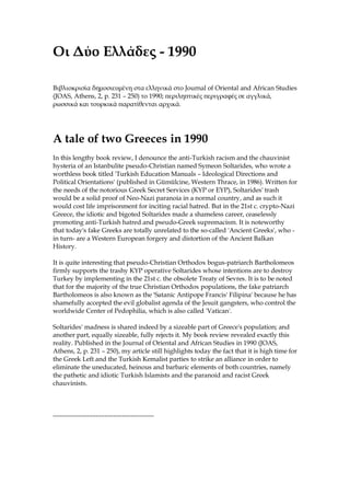Οι Δύο Ελλάδες - 1990
Βιβλιοκρισία δημοσιευμένη στα ελληνικά στο Journal of Oriental and African Studies
(JOAS, Athens, 2, p. 231 – 250) το 1990; περιληπτικές περιγραφές σε αγγλικά,
ρωσσικά και τουρκικά παρατίθενται αρχικά.
A tale of two Greeces in 1990
In this lengthy book review, I denounce the anti-Turkish racism and the chauvinist
hysteria of an Istanbulite pseudo-Christian named Symeon Soltarides, who wrote a
worthless book titled 'Turkish Education Manuals – Ideological Directions and
Political Orientations' (published in Gümülcine, Western Thrace, in 1986). Written for
the needs of the notorious Greek Secret Services (KYP or EYP), Soltarides' trash
would be a solid proof of Neo-Nazi paranoia in a normal country, and as such it
would cost life imprisonment for inciting racial hatred. But in the 21st c. crypto-Nazi
Greece, the idiotic and bigoted Soltarides made a shameless career, ceaselessly
promoting anti-Turkish hatred and pseudo-Greek supremacism. It is noteworthy
that today's fake Greeks are totally unrelated to the so-called 'Ancient Greeks', who -
in turn- are a Western European forgery and distortion of the Ancient Balkan
History.
It is quite interesting that pseudo-Christian Orthodox bogus-patriarch Bartholomeos
firmly supports the trashy KYP operative Soltarides whose intentions are to destroy
Turkey by implementing in the 21st c. the obsolete Treaty of Sevres. It is to be noted
that for the majority of the true Christian Orthodox populations, the fake patriarch
Bartholomeos is also known as the 'Satanic Antipope Francis' Filipina' because he has
shamefully accepted the evil globalist agenda of the Jesuit gangsters, who control the
worldwide Center of Pedophilia, which is also called 'Vatican'.
Soltarides' madness is shared indeed by a sizeable part of Greece's population; and
another part, equally sizeable, fully rejects it. My book review revealed exactly this
reality. Published in the Journal of Oriental and African Studies in 1990 (JOAS,
Athens, 2, p. 231 – 250), my article still highlights today the fact that it is high time for
the Greek Left and the Turkish Kemalist parties to strike an alliance in order to
eliminate the uneducated, heinous and barbaric elements of both countries, namely
the pathetic and idiotic Turkish Islamists and the paranoid and racist Greek
chauvinists.
-----------------------------------------------
 