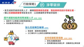 3
• 普及減碳思維與培育人才，輔導服務業綠色經營、製造業綠色設計低碳生產。
• 輔以投資融資優惠等配套支持，以因應國際淨零碳排趨勢。
淨零碳排
行動策略1
支持低碳配套措施 (經濟部、國發會)
 綠色永續優惠貸款
 提高國發基金投資比率、鼓勵綠色企業投資
強化低碳轉型輔導 (經濟部)
 製造業、服務業低碳轉型
 出口導向中小企業符合國際碳足跡驗證
提升減碳知能與培育減碳人才 (經濟部、環保署)
 協助中小企業建立減碳思維與能力
 培訓產業淨零排放人才
 