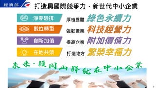 厚植整體 綠色永續力
強韌產業 科技經營力
提高企業 附加價值力
淨零碳排
數位轉型
創新加值
在地共榮 打造地方 繁榮幸褔力
打造具國際競爭力，新世代中小企業
7
 