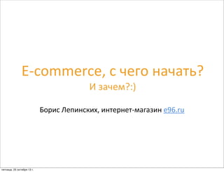 E-­‐commerce,	
  с	
  чего	
  начать?
И	
  зачем?:)
Борис	
  Лепинских,	
  интернет-­‐магазин	
  e96.ru
пятница, 25 октября 13 г.
 