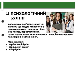  ПСИХОЛОГІЧНИЙ
БУЛІНГ
насильство, пов’язане з дією на
психіку, що завдає психологічну
травму, шляхом словесних образ
або погроз, переслідування,
залякування тощо, якими навмисно заподіюється вольова
та емоційна невпевненість
Форми вияву:
 вербальний булінг
 соціальний булінг
 кібербулінг
 