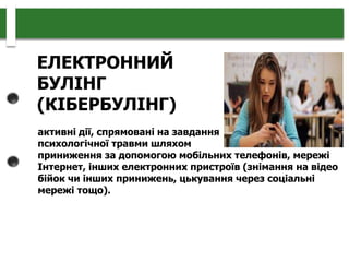 ЕЛЕКТРОННИЙ
БУЛІНГ
(КІБЕРБУЛІНГ)
активні дії, спрямовані на завдання
психологічної травми шляхом
приниження за допомогою мобільних телефонів, мережі
Інтернет, інших електронних пристроїв (знімання на відео
бійок чи інших принижень, цькування через соціальні
мережі тощо).
 