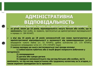 АДМІНІСТРАТИВНА
ВІДПОВІДАЛЬНІСТЬ
(передбачена Кодексом України про адміністративні правопорушення)
 за дітей, віком до 16 років, відповідальність несуть батьки або особи, що їх
замінюють (такі особи, як правило, притягуються до адміністративної відповідальності
в порядку ст. 184 КУпАП)
 у віці від 16 років до 18 років неповнолітній сам може притягуватися до
адміністративної відповідальності в залежності від правопорушення (дрібне
викрадення чужого майна (ст. 51 КУпАП); дрібне хуліганство (ст. 173 КУпАП);
поширення неправдивих чуток (ст. 173-1 КУпАП) тощо)
У такому випадку до нього застосовуються такі заходи впливу:
1) зобов'язання публічно або в іншій формі попросити вибачення у
потерпілого
2) попередження
3) догана або сувора догана
4) передача неповнолітнього під нагляд батькам або особам, які їх
замінюють, чи під нагляд педагогічному або трудовому колективу за їх згодою, а
також окремим громадянам на їх прохання
 
