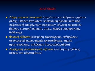 ΔΙΑΓΝΩΣΗ
 Λήψη ιατρικού ιστορικού (συχνότητα και διάρκεια εμμήνου
ρύσης, ύπαρξη πηγμάτων, κολπική αιμόρροια μετά από
σεξουαλική επαφή, λήψη φαρμάκων, αλλαγή σωματικού
βάρους, εντατική άσκηση, στρες, ύπαρξη αιμορραγικής
διάθεσης)
 Φυσική εξέταση (εκτίμηση παχυσαρκίας, εκδηλώσεις
υποθυρεοειδισμού, σημεία ηπατοπάθειας, σημεία
αρρενοποίησης, ψηλάφηση θυρεοειδούς αδένα)
 Αμφίχειρη γυναικολογική εξέταση (εκτίμηση μεγέθους
μήτρας και εξαρτημάτων)
 