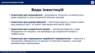 Види інвестицій
 Інвестиції для розширення - розширення існуючих чи аналогічних
видів продукції у цілях отримання більших доходів
 Інвестиції для диверсифікації – капіталовкладення у зовсім новий
вид продукції або / та новий територіальний ринок збуту
 Інвестиції для скорочення витрат – капіталовкладення у нове
обладнання чи процеси, які призведуть до скорочення витрат у
майбутньому
 Інвестиції для підвищення надійності підприємства – інвестиції з
кількісними (обладнання та процес) та якісними (процес і культура
виробництва) показниками.
 