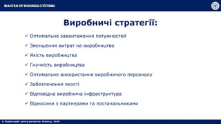 Виробничі стратегії:
 Оптимальне завантаження потужностей
 Зменшення витрат на виробництво
 Якість виробництва
 Гнучкість виробництва
 Оптимальне використання виробничого персоналу
 Забезпечення якості
 Відповідна виробнича інфраструктура
 Відносини з партнерами та постачальниками
 