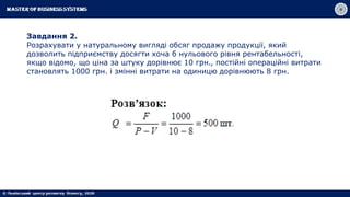 Завдання 2.
Розрахувати у натуральному вигляді обсяг продажу продукції, який
дозволить підприємству досягти хоча б нульового рівня рентабельності,
якщо відомо, що ціна за штуку дорівнює 10 грн., постійні операційні витрати
становлять 1000 грн. і змінні витрати на одиницю дорівнюють 8 грн.
 