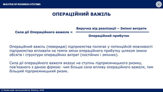 ОПЕРАЦІЙНИЙ ВАЖІЛЬ
Виручка від реалізації – Змінні витрати
Сила дії Операційного важеля =
Операційний прибуток
Операційний важіль (леверидж) підприємства полягає у потенційній можливості
підприємства впливати на темпи зміни операційного прибутку шляхом змини
обсягів і структури операційних витрат (постійних і змінних).
Сила дії операційного важеля вказує на ступінь підприємницького ризику,
пов’язаного з даною фірмою: чим більше сила впливу операційного важеля, тим
більший підприємницький ризик.
 