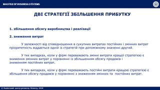 ДВІ СТРАТЕГІЇ ЗБІЛЬШЕННЯ ПРИБУТКУ
1. збільшення обсягу виробництва і реалізації
2. зниження витрат
У залежності від співвідношення в сукупних витратах постійних і змінних витрат
пріоритетність віддається одній із стратегій при допоміжному значенні другий.
У тих випадках, коли у фірмі переважають змінні витрати кращої стратегією є
зниження змінних витрат у порівнянні із збільшенням обсягу продажів і
зниженням постійних витрат.
У тих випадках, коли у фірмі переважають постійні витрати кращою стратегією є
збільшення обсягу продажів у порівнянні з зниженням змінних та постійних витрат.
 
