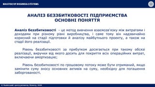 АНАЛІЗ БЕЗЗБИТКОВОСТІ ПІДПРИЄМСТВА
ОСНОВНІ ПОНЯТТЯ
Аналіз беззбитковості - це метод вивчення взаємозв'язку між витратами і
доходами при різному рівні виробництва, і саме тому він надзвичайно
корисний на стадії підготовки й аналізу майбутнього проекту, а також на
стадії його реалізації.
Рівень беззбитковості за прибутком досягається при такому обсязі
реалізації, виручки від якого досить для покриття всіх операційних витрат,
включаючи амортизацію;
Рівень беззбитковості по грошовому потоку може бути отриманий, якщо
замінити суму зносу основних активів на суму, необхідну для погашення
заборгованості.
 