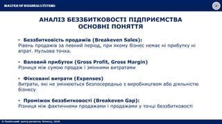 АНАЛІЗ БЕЗЗБИТКОВОСТІ ПІДПРИЄМСТВА
ОСНОВНІ ПОНЯТТЯ
• Беззбитковість продажів (Breakeven Sales):
Рівень продажів за певний період, при якому бізнес немає ні прибутку ні
втрат. Нульова точка.
• Валовий прибуток (Gross Profit, Gross Margin)
Різниця між сумою продаж і змінними витратами
• Фіксовані витрати (Expenses)
Витрати, які не змінюються безпосередньо з виробництвом або діяльністю
бізнесу
• Проміжок беззбитковості (Breakeven Gap):
Різниця між фактичними продажами і продажами у точці беззбитковості
 