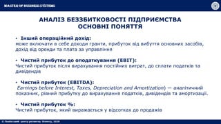 • Інший операційний дохід:
може включати в себе доходи гранти, прибуток від вибуття основних засобів,
дохід від оренди та плата за управління
• Чистий прибуток до оподаткування (EBIT):
Чистий прибуток після вирахування постійних витрат, до сплати податків та
дивідендів
• Чистий прибуток (EBITDA):
Earnings before Interest, Taxes, Depreciation and Amortization) — аналітичний
показник, рівний прибутку до вирахування податків, дивідендів та амортизації.
• Чистий прибуток %:
Чистий прибуток, який виражається у відсотках до продажів
АНАЛІЗ БЕЗЗБИТКОВОСТІ ПІДПРИЄМСТВА
ОСНОВНІ ПОНЯТТЯ
 