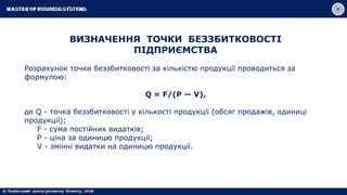 ВИЗНАЧЕННЯ ТОЧКИ БЕЗЗБИТКОВОСТІ
ПІДПРИЄМСТВА
Розрахунок точки беззбитковості за кількістю продукції проводиться за
формулою:
Q = F/(P — V),
де Q - точка беззбитковості у кількості продукції (обсяг продажів, одиниці
продукції);
F - сума постійних видатків;
Р - ціна за одиницю продукції;
V - змінні видатки на одиницю продукції.
 