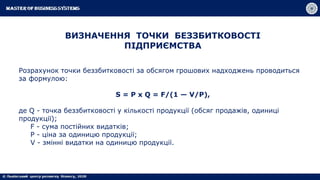 ВИЗНАЧЕННЯ ТОЧКИ БЕЗЗБИТКОВОСТІ
ПІДПРИЄМСТВА
Розрахунок точки беззбитковості за обсягом грошових надходжень проводиться
за формулою:
S = P x Q = F/(1 — V/P),
де Q - точка беззбитковості у кількості продукції (обсяг продажів, одиниці
продукції);
F - сума постійних видатків;
Р - ціна за одиницю продукції;
V - змінні видатки на одиницю продукції.
 