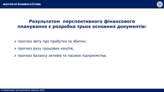 Результатом перспективного фінансового
планування є розробка трьох основних документів:
 прогноз звіту про прибутки та збитки;
 прогноз руху грошових коштів;
 прогноз балансу активів та пасивів підприємства.
 
