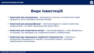 Види інвестицій
 Інвестиції для розширення - розширення існуючих чи аналогічних видів
продукції у цілях отримання більших доходів
 Інвестиції для диверсифікації – капіталовкладення у зовсім новий вид
продукції або / та новий територіальний ринок збуту
 Інвестиції для скорочення витрат – капіталовкладення у нове обладнання
чи процеси, які призведуть до скорочення витрат у майбутньому
 Інвестиції для підвищення надійності підприємства – інвестиції з
кількісними (обладнання та процес) та якісними (процес і культура
виробництва) показниками.
 