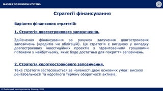 Стратегії фінансування
Варіанти фінансових стратегій:
1. Стратегія довгострокового запозичення.
Здійснення фінансування за рахунок залучення довгострокових
запозичень (кредитів чи облігацій). Ця стратегія є вигідною у випадку
довгострокових інвестиційних проектів з гарантованими грошовими
потоками у майбутньому, яких буде достатньо для покриття запозичень.
2. Стратегія короткострокового запозичення.
Така стратегія застосовується за наявності двох основних умов: високої
рентабельності та короткого терміну оборотності активів.
 