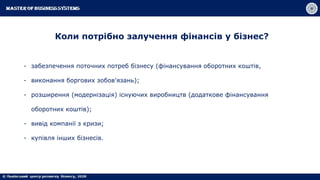 Коли потрібно залучення фінансів у бізнес?
- забезпечення поточних потреб бізнесу (фінансування оборотних коштів,
- виконання боргових зобов'язань);
- розширення (модернізація) існуючих виробництв (додаткове фінансування
оборотних коштів);
- вивід компанії з кризи;
- купівля інших бізнесів.
 