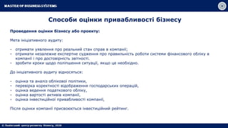 Способи оцінки привабливості бізнесу
Проведення оцінки бізнесу або проекту:
Мета ініціативного аудиту:
- отримати уявлення про реальний стан справ в компанії;
- отримати незалежне експертне судження про правильність роботи системи фінансового обліку в
компанії і про достовірність звітності.
- зробити кроки щодо поліпшення ситуації, якщо це необхідно.
До ініціативного аудиту відносяться:
- оцінка та аналіз облікової політики,
- перевірка коректності відображення господарських операцій,
- оцінка ведення податкового обліку,
- оцінка вартості активів компанії,
- оцінка інвестиційної привабливості компанії,
Після оцінки компанії присвоюється інвестиційний рейтинг.
 