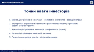 Точки уваги інвесторів
1. Довіра до отримувача інвестицій – попереднє знайомство і досвід співпраці
2. Експертність отримувача інвестицій у ринку бізнес-проекту (тривалість
роботи у бізнес-проекті)
3. Компетенції отримувача інвестицій (професійність рішень)
4. Репутація отримувача інвестицій на ринку
5. Гарантія повернення коштів – мінімізація ризиків
 