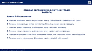 ПРИКЛАД ВПРОВАДЖЕННЯ СИСТЕМИ ГРЕЙДІВ
ФАКТОРИ.
Фактор 8. Ціна помилки
A Помилки впливають на власну роботу і на роботу співробітників в рамках робочої групи
B Помилки призводять до збоїв в роботі співробітників у рамках всього підрозділу
C Помилки можуть призвести до фінансових втрат у масштабі підрозділу
D Помилки можуть призвести до фінансових втрат у досить великих розмірах
E Помилка може привести не тільки до великих збитків, але і порушити роботу ряду підрозділів
F Помилки можуть призвести до фінансових втрат в масштабі всієї компанії
 