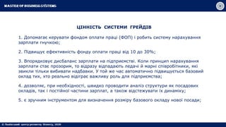 ЦІННІСТЬ СИСТЕМИ ГРЕЙДІВ
1. Допомагає керувати фондом оплати праці (ФОП) і робить систему нарахування
зарплати гнучкою;
2. Підвищує ефективність фонду оплати праці від 10 до 30%;
3. Впорядковує дисбаланс зарплати на підприємстві. Коли принцип нарахування
зарплати стає прозорим, то відразу відпадають ледачі й марні співробітники, які
звикли тільки вибивати надбавки. У той же час автоматично підвищується базовий
оклад тих, хто реально відіграє важливу роль для підприємства;
4. дозволяє, при необхідності, швидко проводити аналіз структури як посадових
окладів, так і постійної частини зарплат, а також відстежувати їх динаміку;
5. є зручним інструментом для визначення розміру базового окладу нової посади;
 