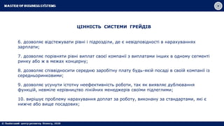 ЦІННІСТЬ СИСТЕМИ ГРЕЙДІВ
6. дозволяє відстежувати рівні і підрозділи, де є невідповідності в нарахуваннях
зарплати;
7. дозволяє порівняти рівні виплат своєї компанії з виплатами інших в одному сегменті
ринку або ж в межах концерну;
8. дозволяє співвідносити середню заробітну плату будь-якій посаді в своїй компанії із
середньоринковими;
9. дозволяє усунути істотну неефективність роботи, так як виявляє дублювання
функцій, невміле керівництво лінійних менеджерів своїми підлеглими;
10. вирішує проблему нарахування доплат за роботу, виконану за стандартами, які є
нижче або вище посадових;
 
