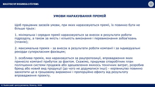 УМОВИ НАРАХУВАННЯ ПРЕМІЙ
Щоб працівник засвоїв умови, при яких нараховуються премії, їх повинно бути не
більше трьох:
1. мінімальна і середня премії нараховуються за внесок в результати роботи
підрозділу, а також за якість і кількість виконання і перевиконання зобов'язань
(планів);
2. максимальна премія - за внесок в результати роботи компанії і за індивідуальні
рекорди суперкласним фахівцям;
3. особлива премія, яка нараховується за рацпропозиції, впровадження яких
принесло компанії прибуток за фактом. Скажімо, придумав співробітник план
поліпшення системи продажів або здешевлення якихось технічних витрат, розробив
бренд або новий вид продукції (до чого не додумалися інші) - керівництво повинно
заохотити це в грошовому вираженні і пропорційно ефекту від результату
впровадження проекту.
 