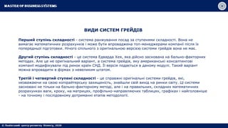 ВИДИ СИСТЕМ ГРЕЙДІВ
Перший ступінь складності - система ранжування посад за ступенями складності. Вона не
вимагає математичних розрахунків і може бути впроваджена топ-менеджерами компанії після їх
попередньої підготовки. Нічого спільного з оригінальною версією системи грейдів вона не має.
Другий ступінь складності - це система Едварда Хея, яка дійсно заснована на бально-факторних
методах. Але це не оригінальний варіант, а система грейдів, яку американські консалтингові
компанії модифікували під ринок країн СНД. Її версія подається в даному модулі. Такий варіант
можна впровадити в фірмах з невеликим штатом.
Третій і четвертий ступені складності - це справжні оригінальні системи грейдів, які,
незважаючи на свою копірайтерську захищеність, знайшли свій вихід на ринки світу. Ці системи
засновані не тільки на бально-факторному методі, але і на правильних, складних математичних
розрахунках ваги, кроку, на матрицях, профільно-направляючих таблицях, графіках і найголовніше
- на точному і послідовному дотриманні етапів методології.
 