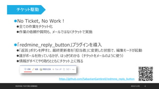 2022/11/05
REDMINE.TOKYO第23回勉強会 4
No Ticket, No Work！
全ての作業をチケット化
作業の依頼や質問も、メールではなくチケットで実施
「redmine_reply_button」プラグインを導入
「返答」ボタンを押すと、最終更新者を「担当者」に変更した状態で、編集モードが起動
誰がボールを持っているかが、はっきりわかる（チケットをメールのように使う）
情報がすべてやり取りとともにチケット上に残る
https://github.com/SabastianGambrell/redmine_reply_button
チケット駆動 実績時間の蓄積 相対見積り 開発計画
 