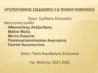 ΑΡΧΙΤΕΚΤΟΝΙΚΟΣ ΣΧΕΔΙΑΣΜΟΣ ΙΙ & ΤΕΧΝΙΚΗ ΝΟΜΟΘΕΣΙΑ
Έργο: Σχεδίαση Ελληνικού
Μελετητική ομάδα:
• Αθανασάκης Αλέξανδρος
• Μάλκο Μελίς
• Μέντη Ουρανία
• Παπαναστασοπούλου Αικατερίνη
• Παππά Κωνσταντίνα
Θέση: Παλιό Αεροδρόμιο Ελληνικού
Ημ. Μελέτης: 2021-2022
 