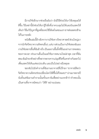บทนํา 9
มีงานวิจัยอีกมากช่วยยืนยันว่า ยังมีวิธีช่วยให้เราใช้เหตุผู้ลไดุ้
ดุีขึ�น วิธีเหล่านี�ยังช่วยให้เรารู้ถึงสิ�งท์ี�เราควบคุมไม่ไดุ้และยังแสดุงให้
เห็นว่าวิธีแก้ปัญหาท์ี�ดุูเหมือนจะใช้ไดุ้ผู้ลในตอนแรกอาจส่งผู้ลตรงข้าม
ไดุ้ในภายหลัง
หนังสือเล่มนี�อ้างอิงจากงานวิจัยท์างวิท์ยาศิาสตร์ส่วนใหญ่มา
จากนักจิตวิท์ยาความคิดุคนอื�นๆ แต่บางส่วนเป็นงานวิจัยของฉัันเอง
งานวิจัยหลายชิ�นท์ี�ฉัันอ้างถึงเป็นผู้ลงานขึ�นหิ�งท์ี�ยืนยงผู้่านการท์ดุสอบ
ของกาลเวลา ส่วนงานอื�นเป็นผู้ลวิจัยภาคสนามใหม่ล่าสุดุ เวลาท์ี�ฉััน
สอนฉัันมักยกตัวอย่างท์ี�หลากหลายจากแง่มุมชีวิตท์ี�แตกต่างกันออกไป
เพูื�อแสดุงให้เห็นแต่ละประเดุ็น และเป็นไปอย่างมีเหตุผู้ล
ขอกลับไปยังค�าถามท์ี�ฉัันถามอาจารย์ท์ี�ปรึกษ์า“อาจารย์คิดุว่า
จิตวิท์ยาความคิดุจะช่วยเปลี�ยนโลกให้ดุีขึ�นไดุ้ไหมคะ?”ผู้่านมาหลายป่
นับตั�งแต่ฉัันถามคำถามนั�นครั�งแรกฉัันเชื�ออย่างแรงกล้าว่าค�าตอบนั�น
เป็นตามท์ี�อาจารย์ตอบว่า “ไดุ้สิ” อย่างแน่นอน
 