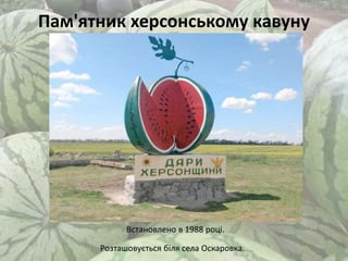 Пам'ятник херсонському кавуну
Встановлено в 1988 році.
Розташовується біля села Оскаровка.
 