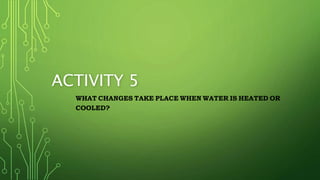 ACTIVITY 5
WHAT CHANGES TAKE PLACE WHEN WATER IS HEATED OR
COOLED?
 