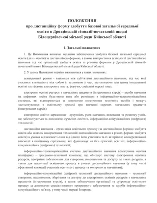 ПОЛОЖЕННЯ
про дистанційну форму здобуття базової загальної середньої
освіти в Дроздівській гімназії-початковій школі
Білоцерківської міської ради Київської області
I. Загальні положення
1. Це Положення визначає механізм забезпечення здобуття базової загальної середньої
освіти (далі - освіти) за дистанційною формою, а також використання технологій дистанційного
навчання під час організації здобуття освіти за різними формами у Дроздівській гімназії-
початковій школі Білоцерківської міської ради Київської області.
2. У цьому Положенні терміни вживаються у таких значеннях:
асинхронний режим - взаємодія між суб’єктами дистанційного навчання, під час якої
учасники взаємодіють між собою із затримкою у часі, застосовуючи при цьому інтерактивні
освітні платформи, електронну пошту, форуми, соціальні мережі тощо;
електронні освітні ресурси з навчальних предметів (інтегрованих курсів) - засоби навчання
на цифрових носіях будь-якого типу або розміщені в інформаційно-телекомунікаційних
системах, які відтворюються за допомогою електронних технічних засобів і можуть
застосовуватися в освітньому процесі при вивченні окремих навчальних предметів
(інтегрованих курсів);
електронне освітнє середовище - сукупність умов навчання, виховання та розвитку учнів,
що забезпечуються за допомогою сучасних освітніх, інформаційно-комунікаційних (цифрових)
технологій;
дистанційне навчання - організація освітнього процесу (за дистанційною формою здобуття
освіти або шляхом використання технологій дистанційного навчання в різних формах здобуття
освіти) в умовах віддаленості один від одного його учасників та їх як правило опосередкованої
взаємодії в освітньому середовищі, яке функціонує на базі сучасних освітніх, інформаційно-
комунікаційних (цифрових) технологій;
інформаційно-телекомунікаційна система дистанційного навчання (електронна освітня
платформа) - програмно-технічний комплекс, що об’єднує систему електронних освітніх
ресурсів, програмне забезпечення для створення, накопичення та доступу до таких ресурсів, а
також для організації освітнього процесу в умовах дистанційного навчання (у тому числі
ефективної взаємодії учасників освітнього процесу та контролю за навчанням);
інформаційно-комунікаційні (цифрові) технології дистанційного навчання - технології
створення, накопичення, зберігання та доступу до електронних освітніх ресурсів з навчальних
предметів (інтегрованих курсів), а також забезпечення організації та супроводу освітнього
процесу за допомогою спеціалізованого програмного забезпечення та засобів інформаційно-
комунікаційного зв’язку, у тому числі мережі Інтернет;
 