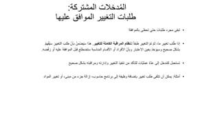 103
‫المشتركة‬ ‫دخالت‬ُ‫م‬‫ال‬
:
‫عليها‬ ‫الموافق‬ ‫التغيير‬ ‫طلبات‬
•
‫بالموافقة‬ ‫تحظى‬ ‫حتى‬ ‫طلبات‬ ‫مجرد‬ ‫تبقى‬
•
‫لـ‬ ً‫ا‬‫طبق‬ ‫التغيير‬ ّ‫م‬‫ت‬ ّ‫م‬‫ث‬ ،‫ما‬ ‫تغيير‬ ‫لب‬ُ‫ط‬ ‫إذا‬
‫للتغيير‬ ‫الكاملة‬ ‫المراقبة‬ ‫نظام‬
.
ُ‫من‬‫ض‬َ‫ي‬َ‫س‬ ‫هذا‬
ُ‫م‬َ‫ه‬‫ف‬ُ‫ي‬‫س‬ َ‫التغيير‬ َ‫طلب‬ ّ‫بأن‬
‫المو‬ ‫قبل‬ ‫ستضطلع‬ ‫المناسبة‬ ‫األقسام‬ ‫و‬َ‫أ‬ َ‫د‬‫األفرا‬ ّ‫وبأن‬ ‫االعتبار‬ ‫بعين‬ ‫وسيؤخذ‬ ‫صحيح‬ ‫بشكل‬
‫ضه‬‫ف‬ َ‫ر‬ ‫و‬َ‫أ‬ ‫عليه‬ ‫افقة‬
.
•
‫صحيح‬ ‫بشكل‬ ‫ومراقبته‬ ‫وإدارته‬ ‫التغيير‬ ‫تنفيذ‬ ‫من‬ ‫للتأكد‬ ‫ّات‬‫ي‬‫عمل‬ ‫ّة‬‫د‬‫ع‬ ‫إلى‬ ‫دخل‬ُ‫م‬‫ك‬ ‫تستعمل‬
•
‫أمثلة‬
:
‫تغ‬ ‫أو‬ ،‫مبنى‬ ‫من‬ ‫جزء‬ ‫إزالة‬ ،‫حاسوب‬ ‫برنامج‬ ‫إلى‬ ‫وظيفة‬ ‫بإضافة‬ ‫تغيير‬ ‫طلب‬ ‫تتلقى‬ ‫أن‬ ‫يمكن‬
‫المواد‬ ‫يير‬
 