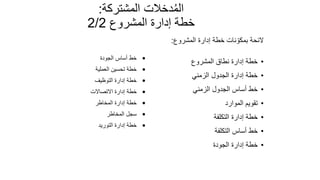 112
‫المشتركة‬ ‫دخالت‬ُ‫م‬‫ال‬
:
‫المشروع‬ ‫إدارة‬ ‫خطة‬
2/2
‫المشروع‬ ‫إدارة‬ ‫خطة‬ ‫نات‬ ّ‫بمكو‬ ‫الئحة‬
:
•
‫المشروع‬ ‫نطاق‬ ‫إدارة‬ ‫خطة‬
•
‫الزمني‬ ‫الجدول‬ ‫إدارة‬ ‫خطة‬
•
‫الزمني‬ ‫الجدول‬ ‫أساس‬ ‫خط‬
•
‫الموارد‬ ‫تقويم‬
•
‫التكلفة‬ ‫إدارة‬ ‫خطة‬
•
‫التكلفة‬ ‫أساس‬ ‫خط‬
•
‫الجودة‬ ‫إدارة‬ ‫خطة‬
•
‫الجودة‬ ‫أساس‬ ‫خط‬
•
‫العملية‬ ‫تحسين‬ ‫خطة‬
•
‫التوظيف‬ ‫إدارة‬ ‫خطة‬
•
‫االتصاالت‬ ‫إدارة‬ ‫خطة‬
•
‫المخاطر‬ ‫إدارة‬ ‫خطة‬
•
‫المخاطر‬ ‫سجل‬
•
‫التوريد‬ ‫إدارة‬ ‫خطة‬
 