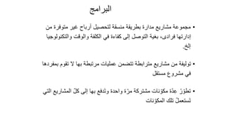 45
‫البرامج‬
•
‫متوفر‬ ‫غير‬ ‫أرباح‬ ‫لتحصيل‬ ‫منسقة‬ ‫بطريقة‬ ‫مدارة‬ ‫مشاريع‬ ‫مجموعة‬
‫من‬ ‫ة‬
‫والت‬ ‫والوقت‬ ‫الكلفة‬ ‫في‬ ‫كفاءة‬ ‫إلى‬ ‫التوصل‬ ‫بغية‬ ،‫فرادى‬ ‫إدارتها‬
‫كنولوجيا‬
‫إلخ‬
.
•
‫تقو‬ ‫ال‬ ‫بها‬ ‫مرتبطة‬ ‫عمليات‬ ‫تتضمن‬ ‫مترابطة‬ ‫مشاريع‬ ‫من‬ ‫توليفة‬
‫بمفردها‬ ‫م‬
‫مستقل‬ ‫مشروع‬ ‫في‬
•
ّ‫ل‬‫ك‬ ‫إلى‬ ‫بها‬ ‫دفع‬َ‫ت‬‫و‬ ‫واحدة‬ ‫ة‬ّ‫مر‬ ‫مشتركة‬ ‫نات‬ ّ‫مكو‬ ‫ة‬ّ‫د‬ِ‫ع‬ ُ‫ر‬ ّ‫تطو‬
‫التي‬ ‫المشاريع‬
‫نات‬ ّ‫المكو‬ ‫تلك‬ ُ‫ل‬‫ستعم‬َ‫ت‬
 
