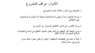66
‫األدوار‬
:
‫المشروع‬ ‫مراقب‬
•
‫المشاريع‬ ‫إلدارة‬ ‫الثالث‬ ‫األدوار‬ ‫بين‬ ‫األضعف‬
•
‫صالحي‬ ‫له‬ ‫يكون‬ ‫أوال‬ ‫ضئيلة‬ ‫صالحيات‬ ‫له‬ ‫يكون‬ ‫أن‬ ‫إما‬ ،‫للعاملين‬ ‫مساعد‬
‫ات‬
‫اإلطالق‬ ‫على‬
•
‫المشروع‬ ‫عن‬ ‫المسؤول‬ ‫التنفيذي‬ ‫المدير‬ ‫إلى‬ ‫التقارير‬ ‫يرسل‬
•
‫الت‬ ‫أوضاع‬ ‫في‬ ‫التدقيق‬ ،‫المهام‬ ‫بعض‬ ‫إتمام‬ ‫من‬ ‫التحقق‬ ‫مثل‬ ‫أنشطة‬ ‫يؤدي‬
،‫عهدات‬
‫العليا‬ ‫اإلدارة‬ ‫المعلومات‬ ‫وإبالغ‬
•
‫الوظيفية‬ ‫التنظيمات‬ ‫في‬ ‫نجده‬ ‫ما‬ ً‫ة‬‫عاد‬
–
‫بدو‬ ‫عامل‬ ‫مجرد‬ ‫يكون‬ ‫أن‬ ‫يمكن‬
‫ام‬
‫شركات‬ ‫عدة‬ ‫في‬ ‫جزئي‬
 