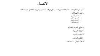 92
‫االتصال‬
•
‫حيث‬ ‫من‬ ‫الة‬ّ‫ع‬‫ف‬ ‫وبطريقة‬ ‫المناسب‬ ‫الوقت‬ ‫في‬ ‫المناسب‬ ‫للشخص‬ ‫المناسبة‬ ‫المعلومات‬ ‫إيصال‬
‫التكلفة‬
•
ِ‫ت‬‫اإلتصاال‬ ‫أبعاد‬
:
•
‫والخارجي‬ ‫الداخلي‬
•
‫والشكلي‬ ‫الرسمي‬
•
‫والشفهي‬ ‫المكتوب‬
•
‫واألفقي‬ ‫العمودي‬
•
‫ل‬ِ‫س‬‫المر‬ ‫نماذج‬
-
‫م‬ِ‫ل‬‫المست‬
•
‫الوسيلة‬ ‫اختيار‬
•
‫الكتابة‬ ‫أسلوب‬
•
‫العرض‬ ‫ّات‬‫ي‬‫تقن‬
•
‫االجتماعات‬ ‫إدارة‬ ‫ّات‬‫ي‬‫تقن‬
 